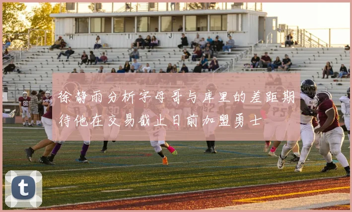 徐静雨分析字母哥与库里的差距期待他在交易截止日前加盟勇士