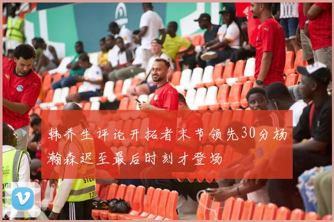 韩乔生评论开拓者末节领先30分杨瀚森迟至最后时刻才登场
