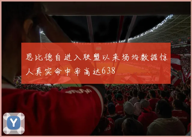 恩比德自进入联盟以来场均数据惊人真实命中率高达638