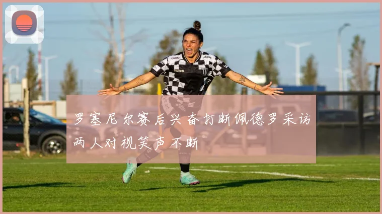 罗塞尼尔赛后兴奋打断佩德罗采访两人对视笑声不断