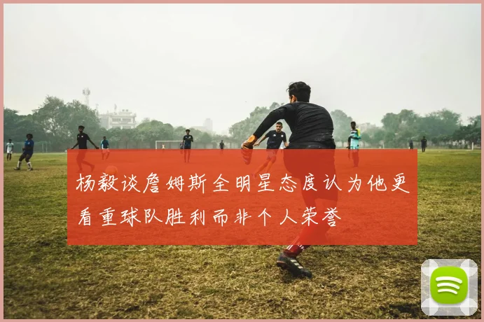 杨毅谈詹姆斯全明星态度认为他更看重球队胜利而非个人荣誉