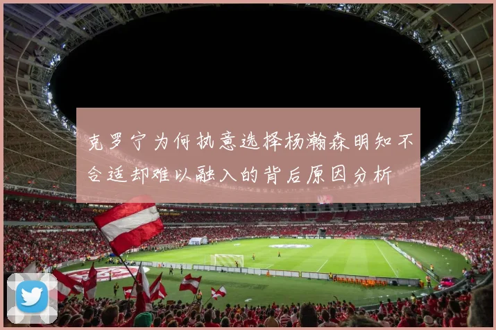 克罗宁为何执意选择杨瀚森明知不合适却难以融入的背后原因分析