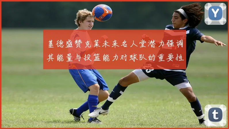 基德盛赞克莱未来名人堂潜力强调其能量与投篮能力对球队的重要性