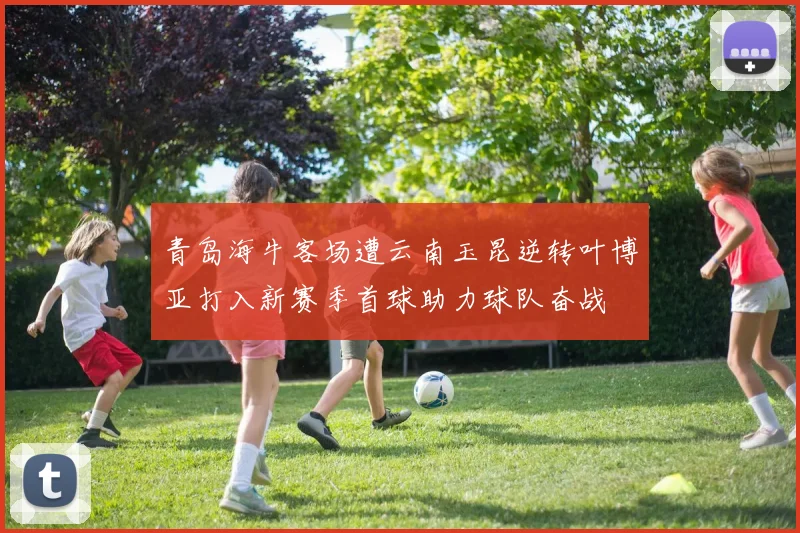 青岛海牛客场遭云南玉昆逆转叶博亚打入新赛季首球助力球队奋战