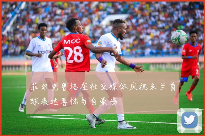 菲尔克鲁格在社交媒体庆祝米兰首球表达喜悦与自豪感