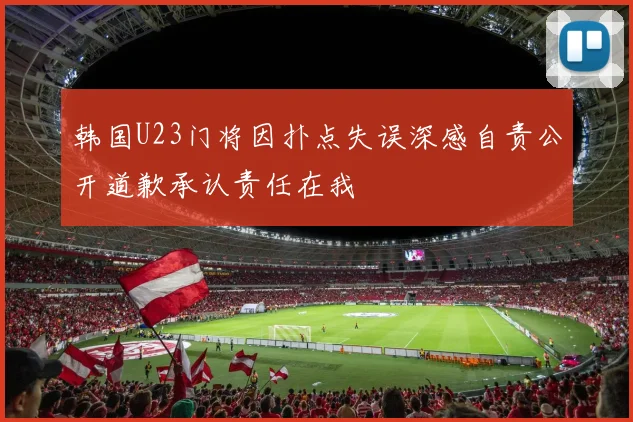 韩国U23门将因扑点失误深感自责公开道歉承认责任在我