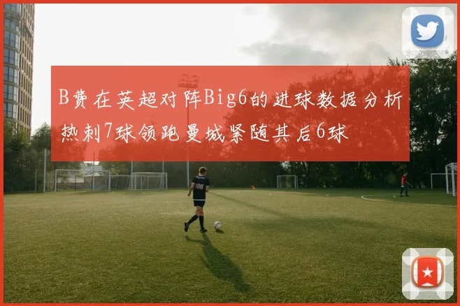 B费在英超对阵Big6的进球数据分析热刺7球领跑曼城紧随其后6球