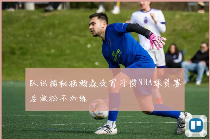队记揭秘杨瀚森夜宵习惯NBA球员赛后放松不加练