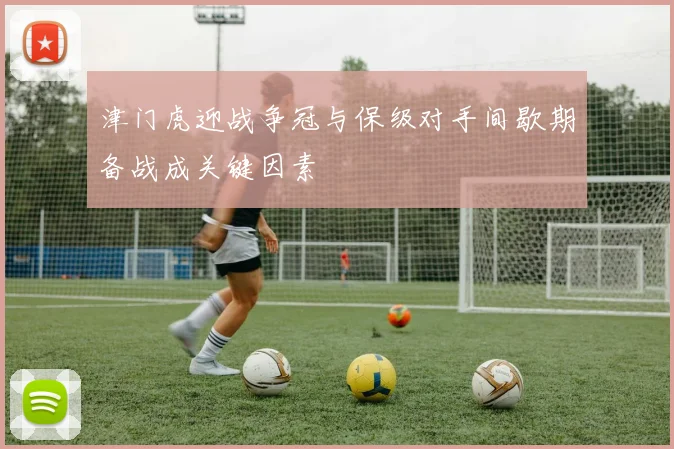 津门虎迎战争冠与保级对手间歇期备战成关键因素