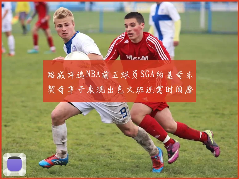 路威评选NBA前五球员SGA约基奇东契奇华子表现出色文班还需时间磨练