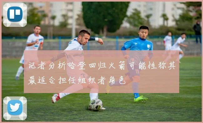 记者分析哈登回归火箭可能性称其最适合担任组织者角色