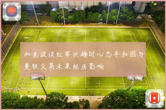 加克波谈红军兴趣时心态平和因与曼联交易未果经历影响