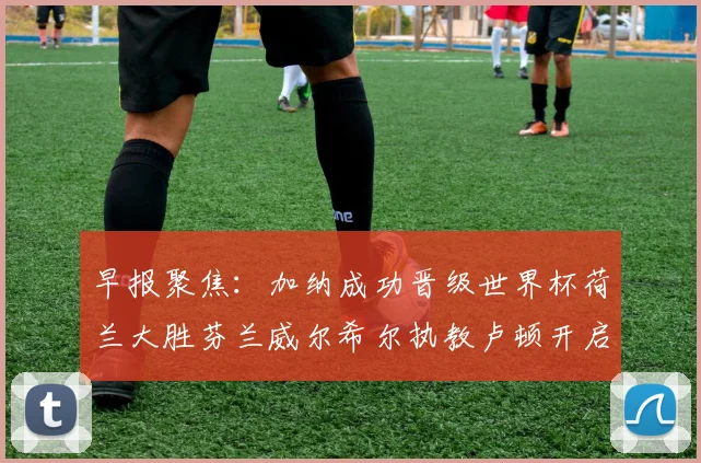 早报聚焦：加纳成功晋级世界杯荷兰大胜芬兰威尔希尔执教卢顿开启新篇章