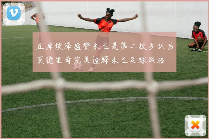丘库埃泽盛赞米兰是第二故乡认为莫德里奇完美诠释米兰足球风格