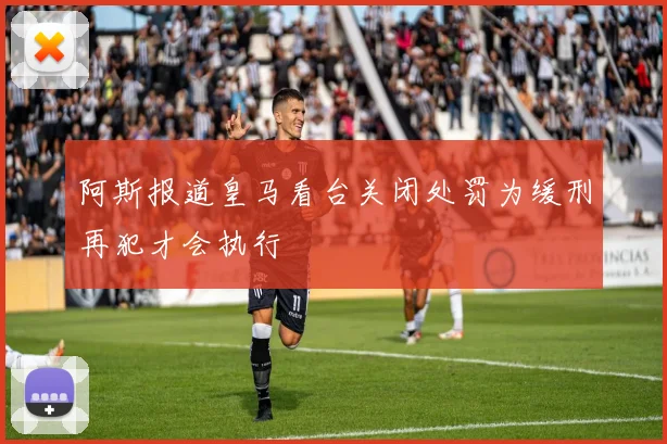 阿斯报道皇马看台关闭处罚为缓刑再犯才会执行