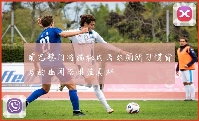 前巴黎门将揭秘内马尔厕所习惯背后的幽闭恐惧症真相