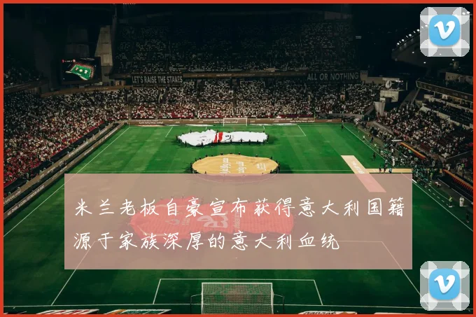 米兰老板自豪宣布获得意大利国籍源于家族深厚的意大利血统