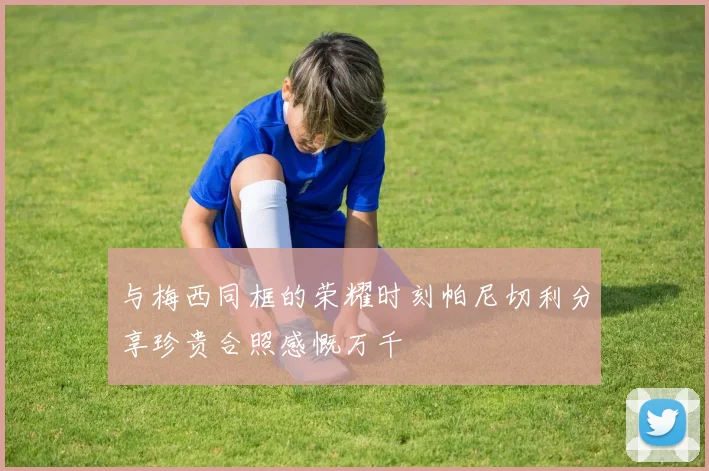 与梅西同框的荣耀时刻帕尼切利分享珍贵合照感慨万千