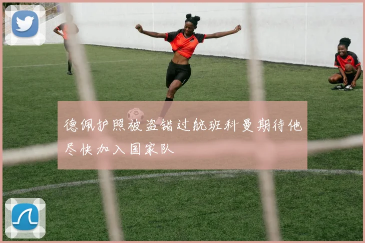 德佩护照被盗错过航班科曼期待他尽快加入国家队