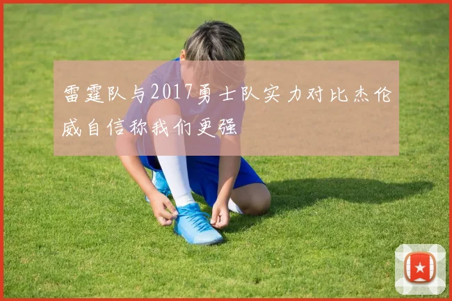 雷霆队与2017勇士队实力对比杰伦威自信称我们更强