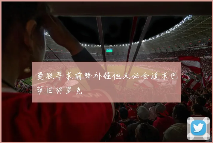 曼联寻求前锋补强但未必会追求巴萨旧将罗克