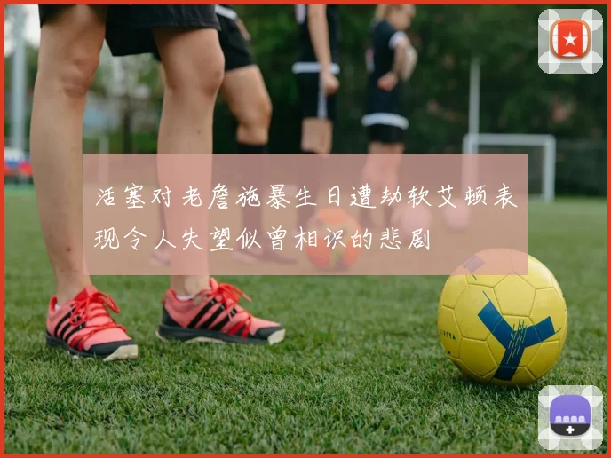 活塞对老詹施暴生日遭劫软艾顿表现令人失望似曾相识的悲剧