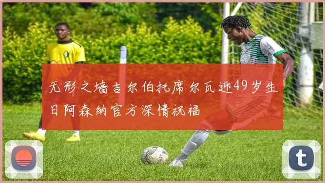 无形之墙吉尔伯托席尔瓦迎49岁生日阿森纳官方深情祝福