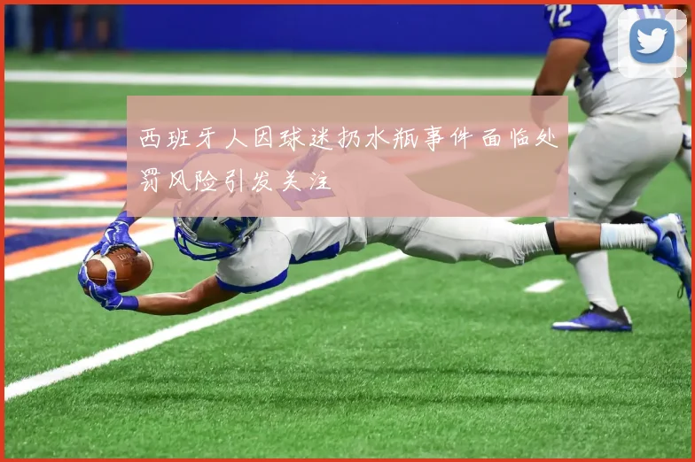 西班牙人因球迷扔水瓶事件面临处罚风险引发关注