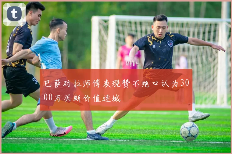 巴萨对拉师傅表现赞不绝口认为3000万买断价值连城