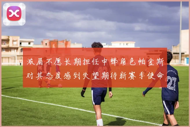 浓眉不愿长期担任中锋角色帕金斯对其态度感到失望期待新赛季使命感